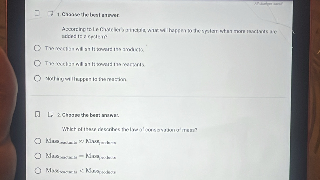 All changes saved
1. Choose the best answer.
According to Le Chatelier’s principle, what will happen to the system when more reactants are
added to a system?
The reaction will shift toward the products.
The reaction will shift toward the reactants.
Nothing will happen to the reaction.
2. Choose the best answer.
Which of these describes the law of conservation of mass?
Mass_reactan tsapprox Mass_products
Mass_reactan ts=Mass_products
Mass_reactan ts