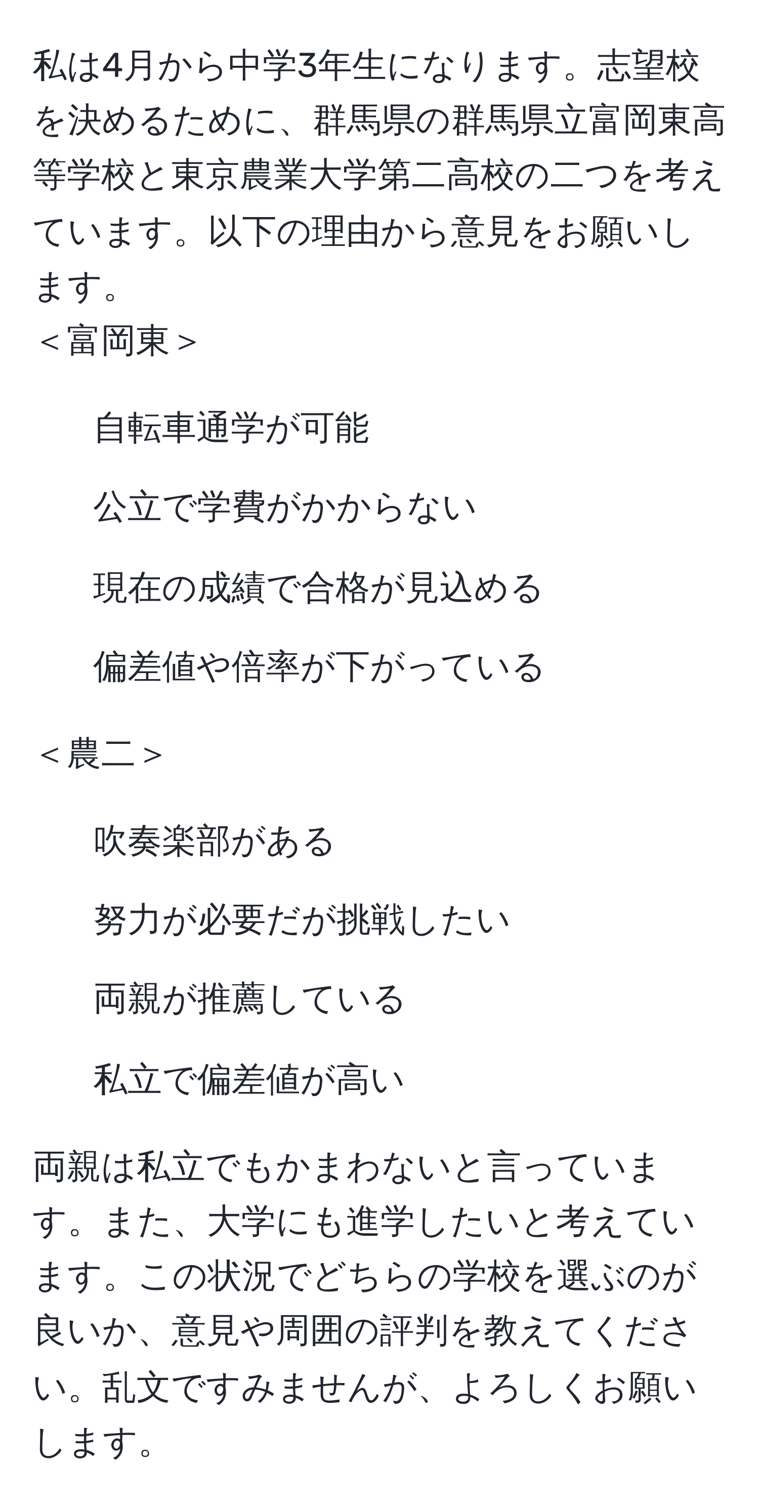 私は4月から中学3年生になります。志望校を決めるために、群馬県の群馬県立富岡東高等学校と東京農業大学第二高校の二つを考えています。以下の理由から意見をお願いします。  
＜富岡東＞  
- 自転車通学が可能  
- 公立で学費がかからない  
- 現在の成績で合格が見込める  
- 偏差値や倍率が下がっている  

＜農二＞  
- 吹奏楽部がある  
- 努力が必要だが挑戦したい  
- 両親が推薦している  
- 私立で偏差値が高い  

両親は私立でもかまわないと言っています。また、大学にも進学したいと考えています。この状況でどちらの学校を選ぶのが良いか、意見や周囲の評判を教えてください。乱文ですみませんが、よろしくお願いします。