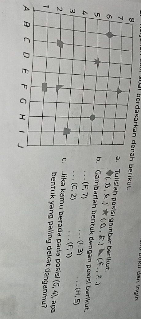 üüku dan ingin 
sual berdasarkan denah berikut. 
Tulislah posisi gambar berikut. (.13,6..)* (.0,5..)
Gambarlah bentuk dengan posisi berikut.
(F,7). . (1,3). . . (H,5)
x_1+x_2= 3/4 
(C,2).、 (F,1)
,apa 
Jika kamu berada pada posisi (G,4)
bentuk yang paling dekat denganmu? 
1