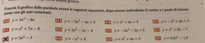 an analisi grafica. 
Traccia il grafico delle parabole aventi le seguenti equazioni, dopo averne individuato il vertice e i punti di interse- 
zione con gli assi cartesiani. 
810 y=3x^2-6x 314 y=-2x^2-4x+6 818 y=x^2+6x+9 y=-x^2+6x+5
y=x^2+7x-8 815 y=2x^2-2x-4 319 y=-2x^2-3x+5 823 y=x^2+6x-7
622 y=3x^2-3 816 y=-x^2+9 820 y=x^2+4x+5 B24 y=0.5x^2-1.5