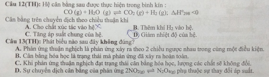 Câu 12(TH): Hệ cân bằng sau được thực hiện trong bình kín :
CO(g)+H_2O(g)leftharpoons CO_2(g)+H_2(g);△ _rH°_298<0</tex> 
Cân bằng trên chuyền dịch theo chiều thuận khi
A. Cho chất xúc tác vào hệ B. Thêm khí H_2 vào hệ.
C. Tăng áp suất chung của hệ. D) Giảm nhiệt độ của hệ.
Câu 13(TH): Phát biểu nào sau đây không đúng?
A. Phản ứng thuận nghịch là phản ứng xảy ra theo 2 chiều ngược nhau trong cùng một điều kiện.
B. Cân bằng hóa học là trạng thái mà phản ứng đã xảy ra hoàn toàn.
C. Khi phản ứng thuận nghịch đạt trạng thái cân bằng hóa học, lượng các chất sẽ không đổi.
D. Sự chuyển dịch cân bằng của phản ứng 2NO_2(g)leftharpoons N_2O_4(g) phụ thuộc sự thay đồi áp suất.