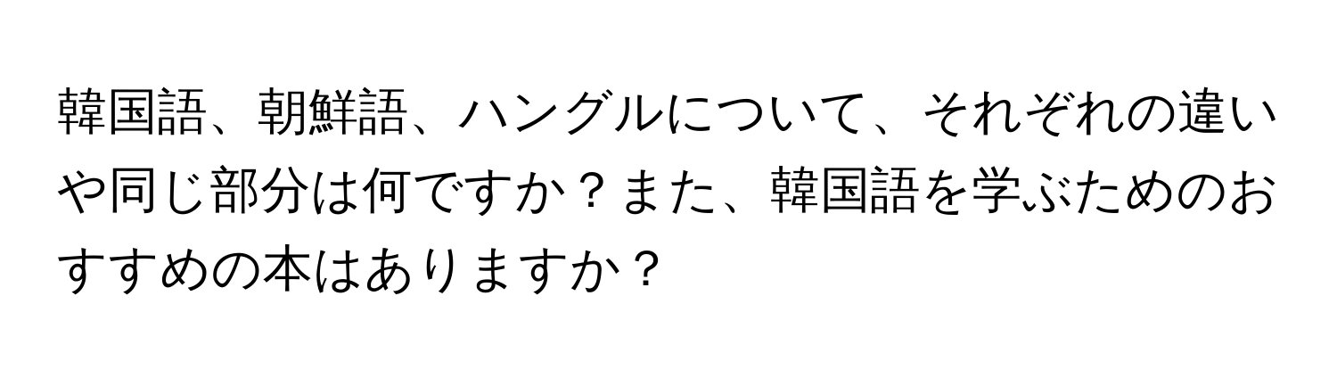 韓国語、朝鮮語、ハングルについて、それぞれの違いや同じ部分は何ですか？また、韓国語を学ぶためのおすすめの本はありますか？