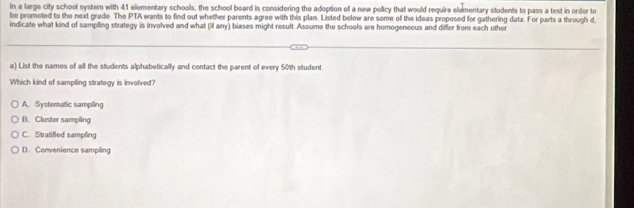 In a large city school system with 41 elementary schools, the school board is considering the adoption of a new policy that would require elementary students to pass a test in order to
be promoted to the next grade. The PTA wants to find out whether parents agree with this plan. Listed below are some of the ideas proposed for gathering data. For parls a through d
indicate what kind of sampling strategy is involved and what (if any) biases might result. Assume the schools are homogeneous and differ from each other
a) List the names of all the students alphabetically and contact the parent of every 50th student
Which kind of sampling strategy is involved?
A Systematic sampling
B. Cluster sampling
C. Stratified sampling
D. Convenience sampling