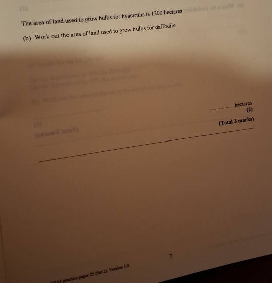 The area of land used to grow bulbs for hyacinths is 1200 hectares. 
(b) Work out the area of land used to grow bulbs for daffodils. 
_ 
5 
_ 
_
hectares
(2) 
_ 
(1) 
_(Total 3 marks) 
(eEsm lntoT) 
_ 
_ 
practice paper 2F (Set 2): Version 1.0 1