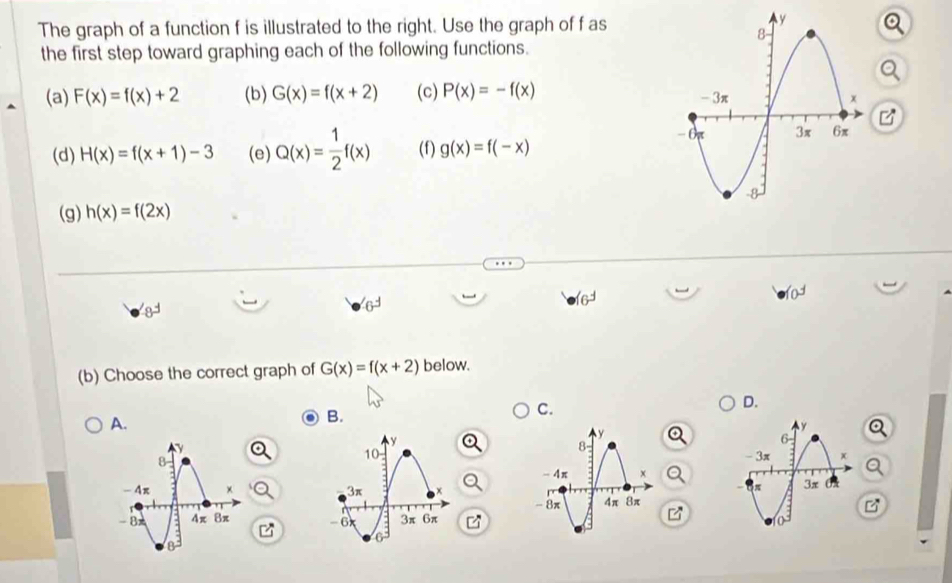 The graph of a function f is illustrated to the right. Use the graph of f as
the first step toward graphing each of the following functions.
(a) F(x)=f(x)+2 (b) G(x)=f(x+2) (c) P(x)=-f(x)
(d) H(x)=f(x+1)-3 (e) Q(x)= 1/2 f(x) (f) g(x)=f(-x)
(g) h(x)=f(2x)
6^3
16^3
(b) Choose the correct graph of G(x)=f(x+2) below.
D.
A.
B.
C.