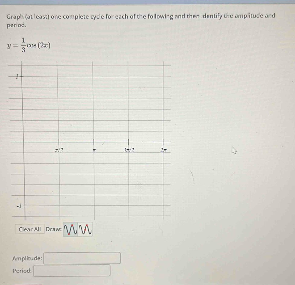 Graph (at least) one complete cycle for each of the following and then identify the amplitude and 
period.
y= 1/3 cos (2x)
Clear All Draw: V 
Amplitude: □ 
Period: □