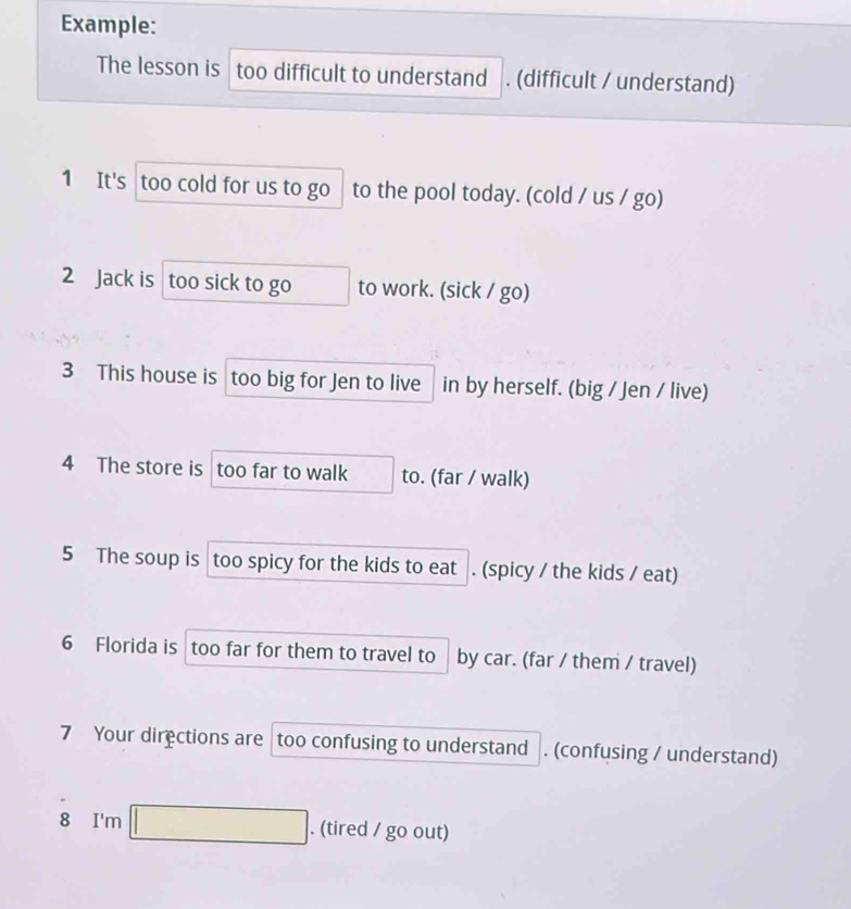 Example: 
The lesson is too difficult to understand . (difficult / understand) 
1 It's too cold for us to go to the pool today. (cold / us / go) 
2 Jack is too sick to go to work. (sick / go) 
3 This house is too big for Jen to live in by herself. (big / Jen / live) 
4 The store is too far to walk to. (far / walk) 
5 The soup is too spicy for the kids to eat . (spicy / the kids / eat) 
6 Florida is too far for them to travel to by car. (far / them / travel) 
7 Your directions are too confusing to understand . (confusing / understand) 
8 I'n □ . (tired / go out)