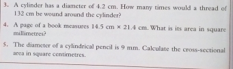 A cylinder has a diameter of 4.2 cm. How many times would a thread of
132 cm be wound around the cylinder? 
4. A page of a book measures 14.5cm* 21.4cm. What is its area in square
millimetres? 
5. The diameter of a cylindrical pencil is 9 mm. Calculate the cross-sectional 
area in square centimetres.