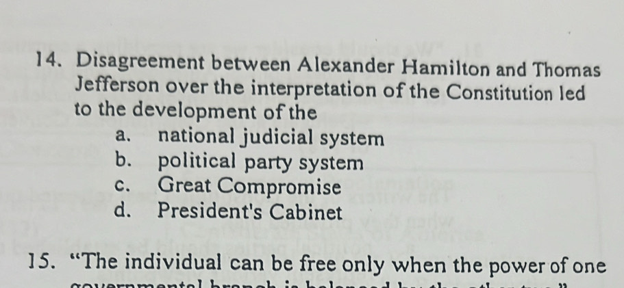 Disagreement between Alexander Hamilton and Thomas
Jefferson over the interpretation of the Constitution led
to the development of the
a. national judicial system
b. political party system
c. Great Compromise
d. President's Cabinet
15. “The individual can be free only when the power of one