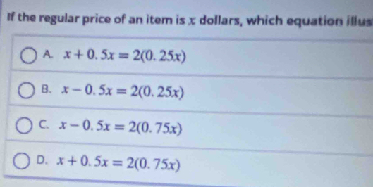 If the regular price of an item is x dollars, which equation illus
A. x+0.5x=2(0.25x)
B、 x-0.5x=2(0.25x)
C. x-0.5x=2(0.75x)
D. x+0.5x=2(0.75x)