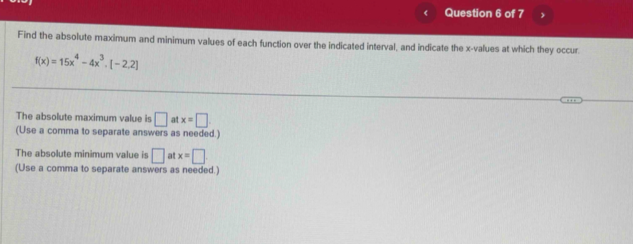 Find the absolute maximum and minimum values of each function over the indicated interval, and indicate the x -values at which they occur.
f(x)=15x^4-4x^3,[-2,2]
The absolute maximum value is □ at x=□
(Use a comma to separate answers as needed.) 
The absolute minimum value is □ at x=□
(Use a comma to separate answers as needed.)