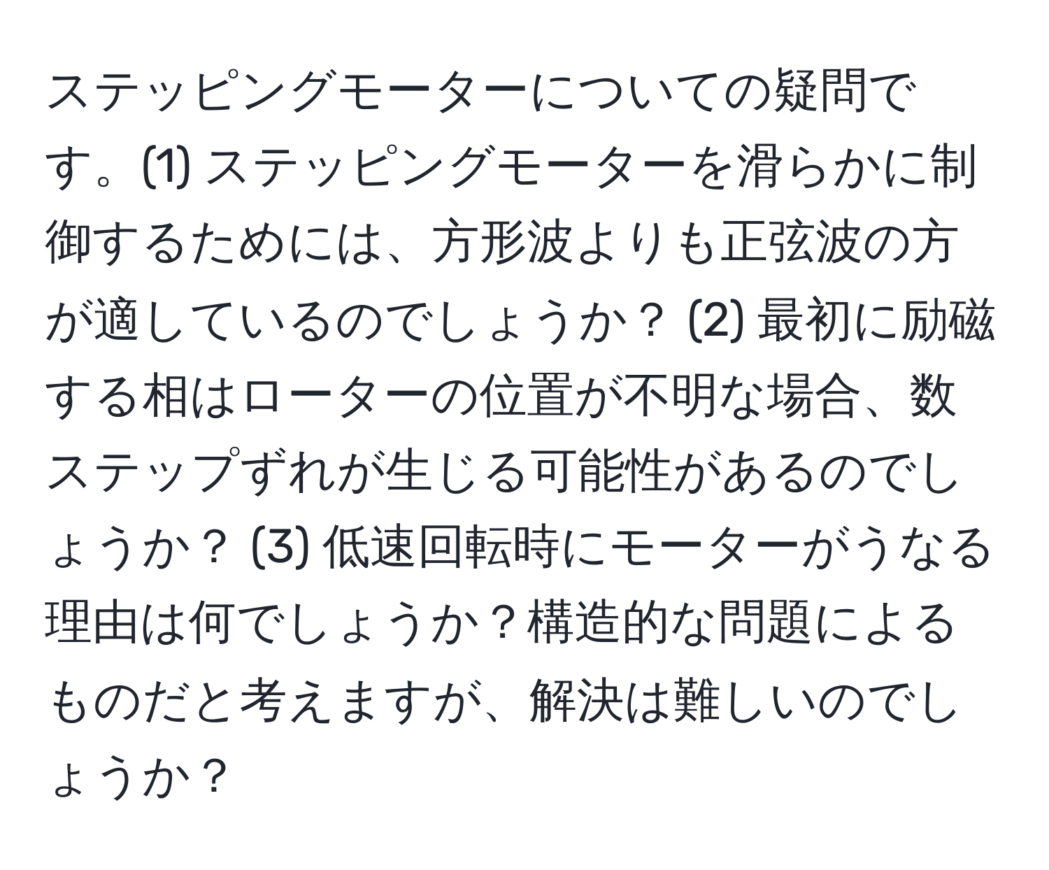 ステッピングモーターについての疑問です。(1) ステッピングモーターを滑らかに制御するためには、方形波よりも正弦波の方が適しているのでしょうか？ (2) 最初に励磁する相はローターの位置が不明な場合、数ステップずれが生じる可能性があるのでしょうか？ (3) 低速回転時にモーターがうなる理由は何でしょうか？構造的な問題によるものだと考えますが、解決は難しいのでしょうか？