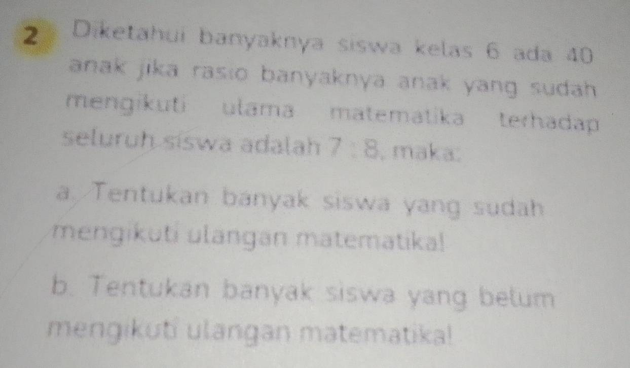 Diketahui banyaknya siswa kelas 6 ada 40
anak jika rasio banyaknya anak yang sudah.
mengikuti ulama matematika terhadap
seluruh síswa adalah 7:8 , maka.
a. Tentukan banyak siswa yang sudah
mengikuti ulangan matematika!
b. Tentukan banyak siswa yang belum
mengikuti ulangan matematika!