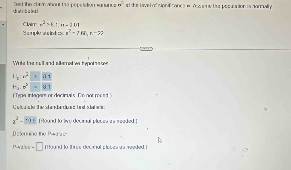 Test the claim about the population variance sigma^2 at the level of significance α. Assume the population is normally 
distributed. 
Claim: sigma^2≥ 8.1; alpha =0.01
Sample statistics: s^2=7.68, n=22
Write the null and alternative hypotheses.
H_0:sigma^2 81
H_a:sigma^2 8.1
(Type integers or decimals. Do not round.) 
Calculate the standardized test statistic.
chi^2= (Round to two decimal places as needed.) 
Determine the P -value
P-value =□ (Round to three decimal places as needed )