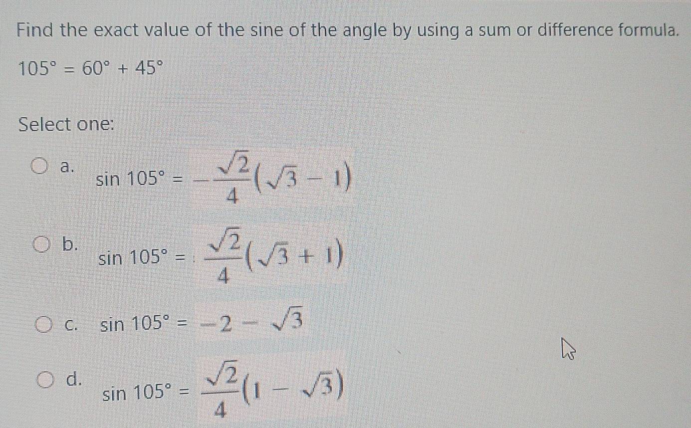 Find the exact value of the sine of the angle by using a sum or difference formula.
105°=60°+45°
Select one:
a. sin 105°=- sqrt(2)/4 (sqrt(3)-1)
b. sin 105°= sqrt(2)/4 (sqrt(3)+1)
C. sin 105°=-2-sqrt(3)
d. sin 105°= sqrt(2)/4 (1-sqrt(3))