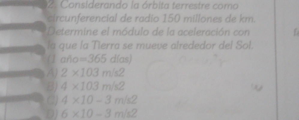 Considerando la órbita terrestre como
circunferencial de radio 150 millones de km.
*Determine el módulo de la aceleración con f
la que la Tierra se mueve alrededor del Sol.
(1 afio=365dias)
A) 2* 103m/s2
B) 4* 103m/s2
C2) 4* 10-3m/s2
D) 6* 10-3m/s2