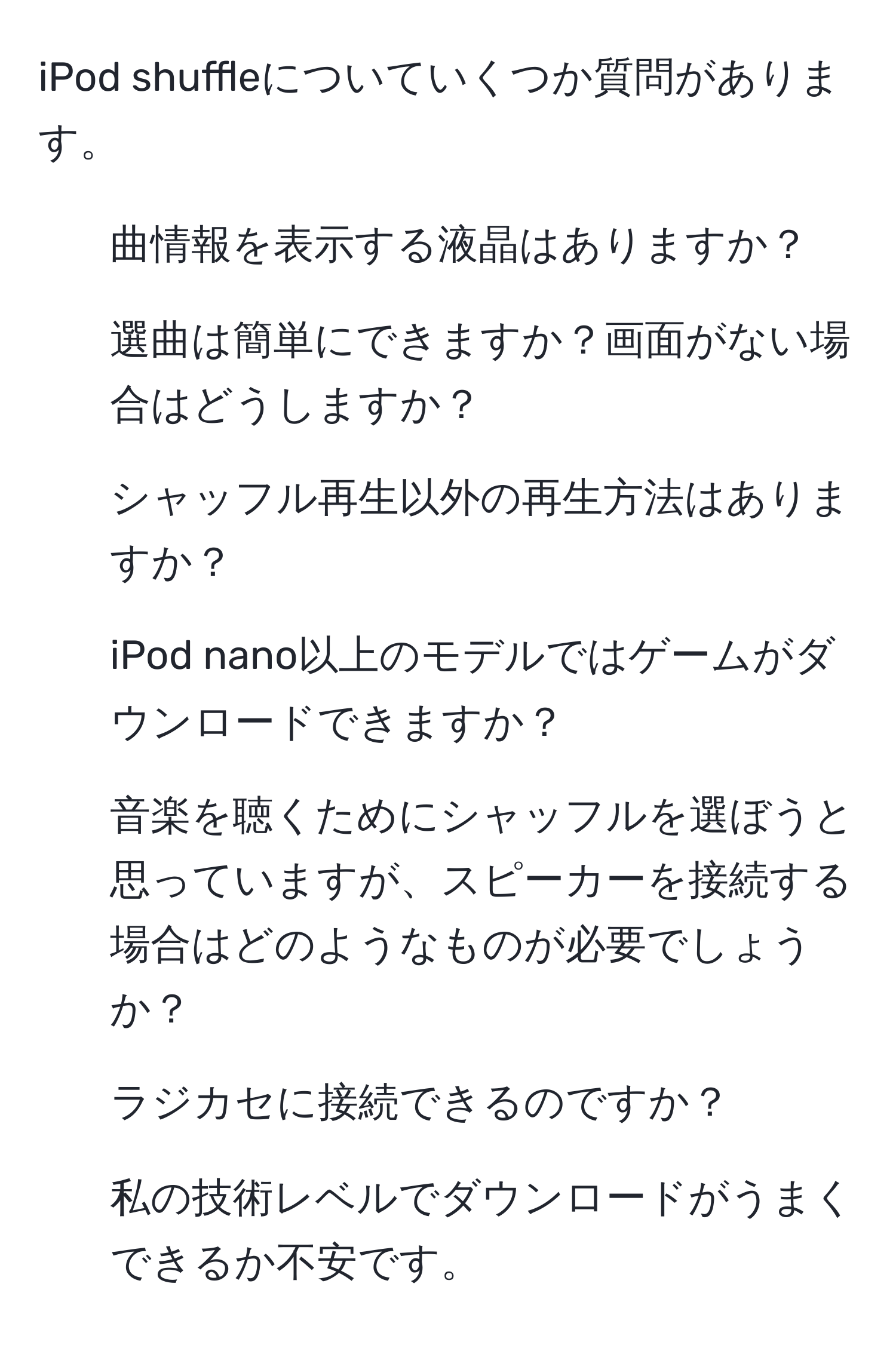 iPod shuffleについていくつか質問があります。  
1. 曲情報を表示する液晶はありますか？  
2. 選曲は簡単にできますか？画面がない場合はどうしますか？  
3. シャッフル再生以外の再生方法はありますか？  
4. iPod nano以上のモデルではゲームがダウンロードできますか？  
5. 音楽を聴くためにシャッフルを選ぼうと思っていますが、スピーカーを接続する場合はどのようなものが必要でしょうか？  
6. ラジカセに接続できるのですか？  
7. 私の技術レベルでダウンロードがうまくできるか不安です。