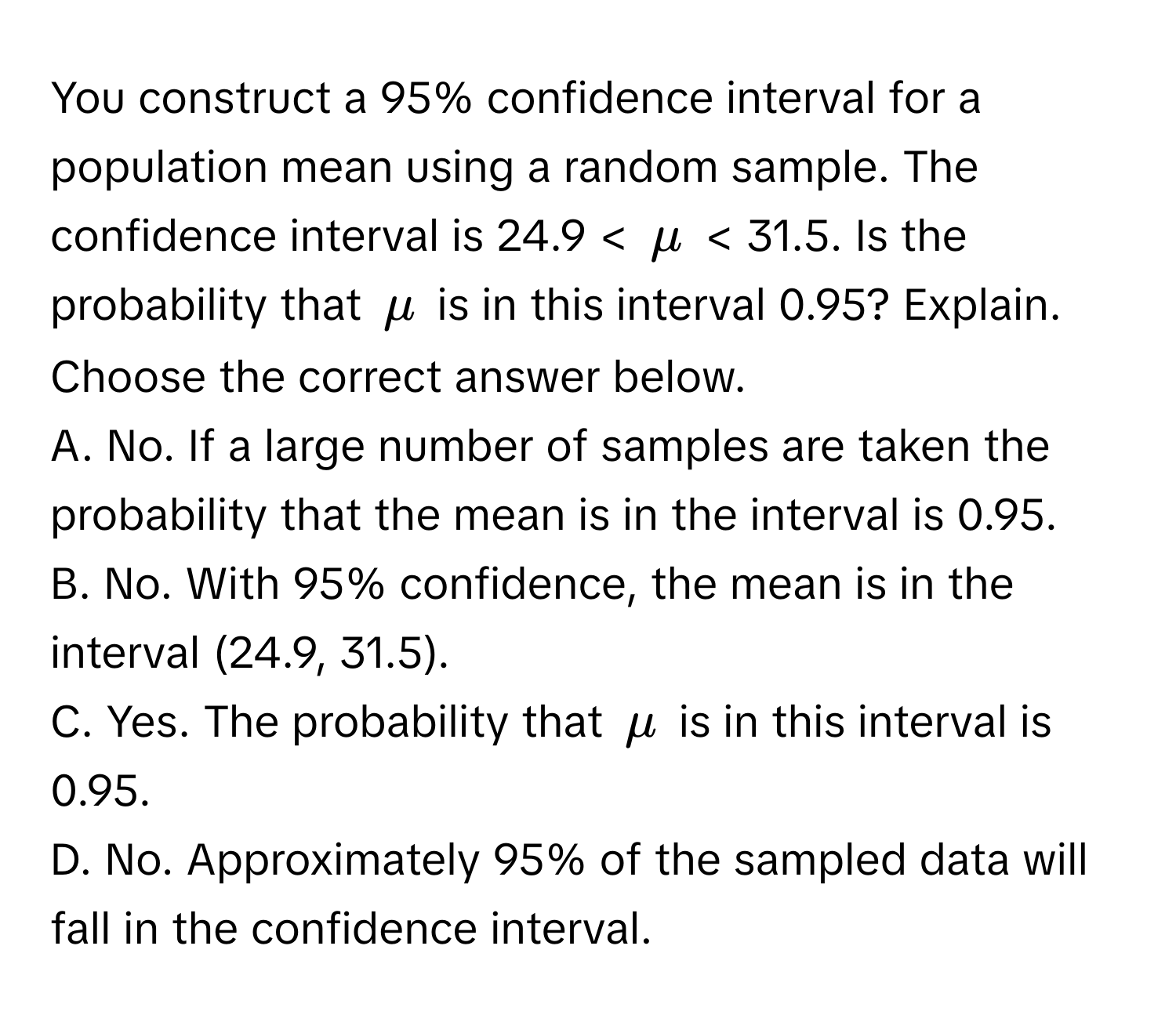 You construct a 95% confidence interval for a population mean using a random sample. The confidence interval is 24.9 < $mu$ < 31.5. Is the probability that $mu$ is in this interval 0.95? Explain. Choose the correct answer below.

A. No. If a large number of samples are taken the probability that the mean is in the interval is 0.95. 
B. No. With 95% confidence, the mean is in the interval (24.9, 31.5). 
C. Yes. The probability that $mu$ is in this interval is 0.95. 
D. No. Approximately 95% of the sampled data will fall in the confidence interval.