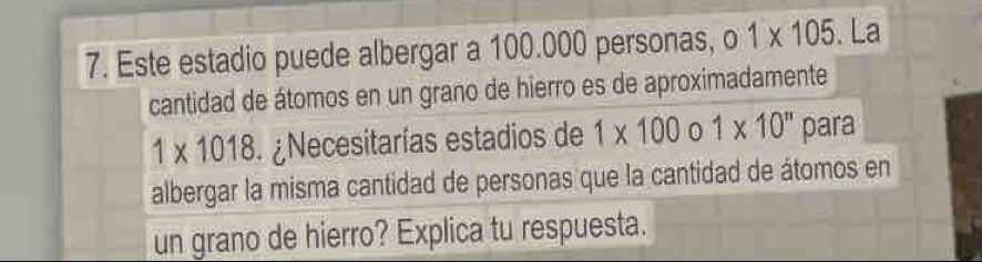 Este estadio puede albergar a 100.000 personas, 1* 105. La 
cantidad de átomos en un grano de hierro es de aproximadamente
1* 1018 Necesitarías estadios de 1* 100o1* 10^n para 
albergar la misma cantidad de personas que la cantidad de átomos en 
un grano de hierro? Explica tu respuesta.