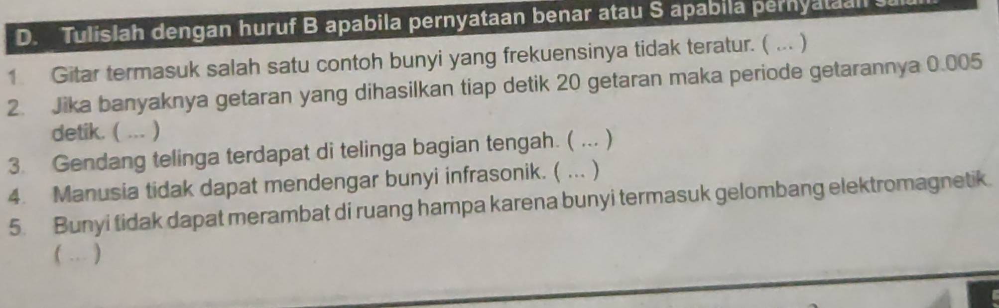 Tulislah dengan huruf B apabila pernyataan benar atau S apabila pernyataal 
1 Gitar termasuk salah satu contoh bunyi yang frekuensinya tidak teratur. ( ... ) 
2. Jika banyaknya getaran yang dihasilkan tiap detik 20 getaran maka periode getarannya 0.005
detik. ( ... ) 
3. Gendang telinga terdapat di telinga bagian tengah. ( ... ) 
4. Manusia tidak dapat mendengar bunyi infrasonik. ( ... ) 
5. Bunyi tidak dapat merambat di ruang hampa karena bunyi termasuk gelombang elektromagnetik. 
 ... )