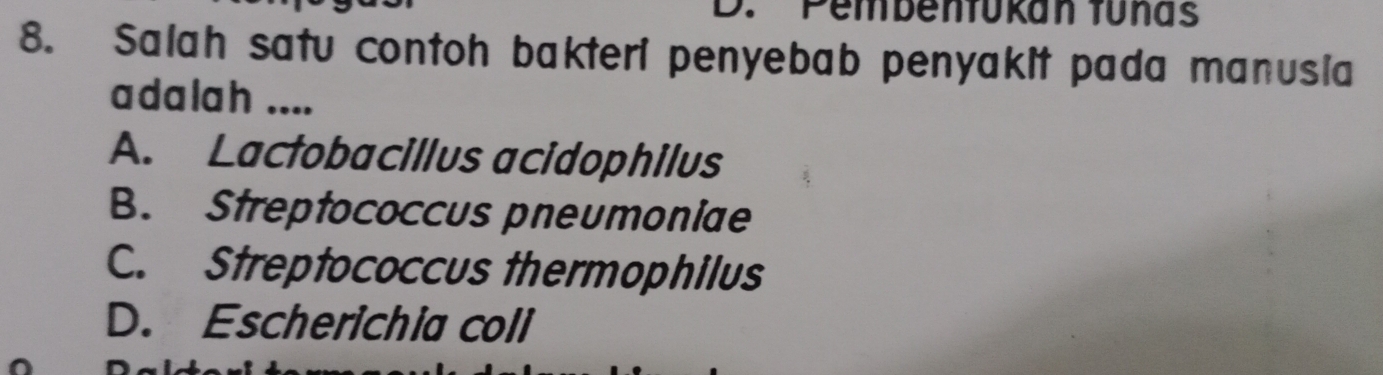 Pembenfükan tunas
8. Salah satu contoh bakteri penyebab penyakit pada manusia
adalah ....
A. Lactobacillus acidophilus
B. Streptococcus pneumoniae
C. Streptococcus thermophilus
D. Escherichia coli