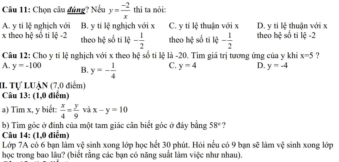 Chọn câu đúng? Nếu y= (-2)/x  thì ta nói:
A. y tỉ lệ nghịch với B. y tỉ lệ nghịch với x C. y tỉ lệ thuận với x D. y tỉ lệ thuận với x
x theo hệ số tỉ lệ -2 theo hệ shat O tỉ lệ - 1/2  theo hệ shat O tỉ lệ - 1/2  theo hệ số tỉ lệ -2
Câu 12: Cho y tỉ lệ nghịch với x theo hệ số tỉ lệ là -20. Tìm giá trị tương ứng của y khi x=5 ?
A. y=-100 C. y=4 D. y=-4
B. y=- 1/4 
II. Tự LUẠN (7,0 điểm)
Câu 13: (1,0 điểm)
a) Tìm x, y biết:  x/4 = y/9  và x-y=10
b) Tìm góc ở đỉnh của một tam giác cân biết góc ở đáy bằng 58° ?
Câu 14: (1,0 điểm)
Lớp 7A có 6 bạn làm vệ sinh xong lớp học hết 30 phút. Hỏi nếu có 9 bạn sẽ làm vệ sinh xong lớp
học trong bao lâu? (biết rằng các bạn có năng suất làm việc như nhau).