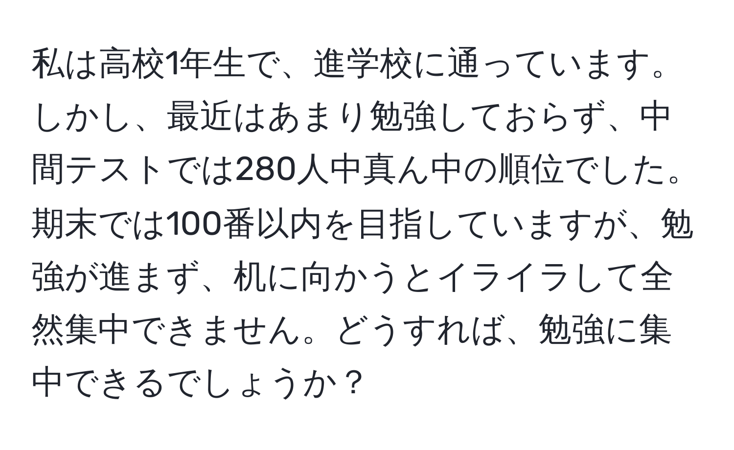 私は高校1年生で、進学校に通っています。しかし、最近はあまり勉強しておらず、中間テストでは280人中真ん中の順位でした。期末では100番以内を目指していますが、勉強が進まず、机に向かうとイライラして全然集中できません。どうすれば、勉強に集中できるでしょうか？