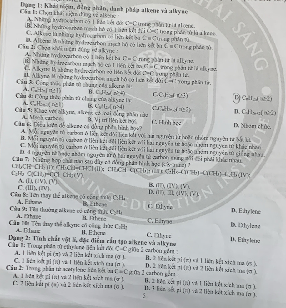 Dạng 1: Khái niệm, đồng phân, danh pháp alkene và alkyne
Câu 1: Chọn khái niệm đúng về alkene :
A. Những hydrocarbon có 1 liên kết đôi C=C trong phân tử là alkene.
B. Những hydrocarbon mạch hở có 1 liên kết đôi C=C trong phân tử là alkene.
D. Alkene là những hydrocarbon mạch hở có liên kết ba Cequiv C trong phân tử. 5
C. Alkene là những hydrocarbon có liên kết ba C=C trong phân tử.
Câu 2: Chọn khái niệm đúng vhat e alkyne :
A. Những hydrocarbon có 1 liên kết ba C=C trong phân tử là alkyne.
B. Những hydrocarbon mạch hở có 1 liên kết ba C=C trong phân tử là alkyne.
C. Alkyne là những hydrocarbon có liên kết đôi C=C trong phân tử.
D. Alkyne là những hydrocarbon mạch hở có liên kết đôi C=C trong phân tử.
Câu 3: Công thức phân tử chung của alkene là:
A. C_nH_2n(n≥ 1) B. C_nH_2n(n≥ 4) C. C_nH_2n(n≥ 3) D C_nH_2n(n≥ 2)
Câu 4: Công thức phân tử chung của alkyne là:
A. C_nH_2n-2(n≥ 1) B. C_nH_2n(n≥ 4) C. C_nH_2n-2(n≥ 2) D. C_nH_2n+2(n≥ 2)
Câu 5: Khác với alkyne, alkene có loại đồng phân nào
A. Mạch carbon. B. Vi trí liên kết bội. C. Hình học D. Nhóm chức.
Câu 6: Điều kiện đễ alkene có đồng phân hình học?
A. Mỗi nguyên tử carbon ở liên kết đôi liên kết với hai nguyên tử hoặc nhóm nguyên tử bắt kì.
B. Mỗi nguyên tử carbon ở liên kết đôi liên kết với hai nguyên tử hoặc nhóm nguyên tử khác nhau.
C. Mỗi nguyên tử carbon ở liên kết đôi liên kết với hai nguyên tử hoặc nhóm nguyên tử giống nhau.
D. 4 nguyên tử hoặc nhóm nguyên tử ở hai nguyên tử carbon mang nối đôi phải khác nhau.
Câu 7: Những hợp chất nào sau đây có đồng phân hình học (cis-trans) ?
CH_3CH=CH_2 (I); CH_3CH=CHCl(II);
C_2H_5-C(CH_3)=CCH-CH_3(V). CH_3CH=C(CH_3)_2(III); C_2H_5-C(CH_3)=C(CH_3)-C_2H_5(IV);
A. (I), (IV), (V) (II),(IV),(V ).
B.
C. (III), (IV). D. (II),III, (IV), (V).
Câu 8: Tên thay thế alkene có công thức C_2H_4
A. Ethane B. Ethene C. Ethyne
Câu 9: Tên thường alkene có công thức C_2H_4 D. Ethylene
A. Ethane B. Ethene C. Ethyne
Câu 10: Tên thay thể alkyne có công thức C_2H_2
D. Ethylene
A. Ethane B. Ethene C. Ethyne
D. Ethylene
Dạng 2: Tính chất vật lí, đặc điểm cấu tạo alkene và alkyne
Câu 1: Trong phân tử ethylene liên kết đôi C=C giữa 2 carbon gồm :
A. 1 liên kết pi (π) và 2 liên kết xích ma (σ ). B. 2 liên kết pi(π ) và 1 liên kết xích ma (σ ).
C. 1 liên kết pi (π) và 1 liên kết xích ma (σ ). D. 2 liên kết pi (π) và 2 liên kết xích ma (σ ).
Câu 2: Trong phân tử acetylene liên kết ba Cequiv C giữa 2 carbon gồm :
A. 1 liên kết pi (π) và 2 liên kết xích ma (σ ).  B. 2 liên kết pi (π) và 1 liên kết xích ma (σ ).
C. 2 liên kết pi (π) và 2 liên kết xích ma (σ ). D. 3 liên kết pi (π) và 2 liên kết xích ma (σ ).
5
