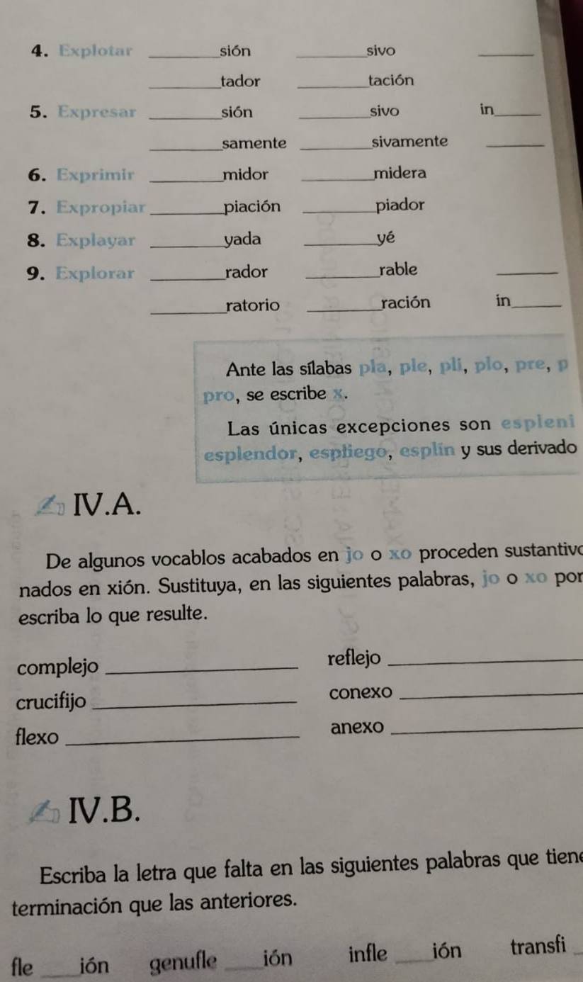 Explotar _sión _sivo 
_ 
_tador _tación 
5. Expresar _sión _sivo in_ 
_samente _sivamente_ 
6. Exprimir _midor _midera 
7. Expropiar _piación _piador 
8. Explayar _yada _yé 
9. Explorar _rador _rable 
_ 
_ratorio _ración in_ 
Ante las sílabas pla, pie, pli, plo, pre, p 
pro, se escribe x. 
Las únicas excepciones son espleni 
esplendor, espliego, esplín y sus derivado 
IV.A. 
De algunos vocablos acabados en jo o xº proceden sustantivo 
nados en xión. Sustituya, en las siguientes palabras, jo o xo por 
escriba lo que resulte. 
complejo _reflejo_ 
crucifijo _conexo_ 
flexo_ 
anexo_ 
ⅣV.B. 
Escriba la letra que falta en las siguientes palabras que tiene 
terminación que las anteriores. 
fle _ión genufle _ión infle _ión transfi_