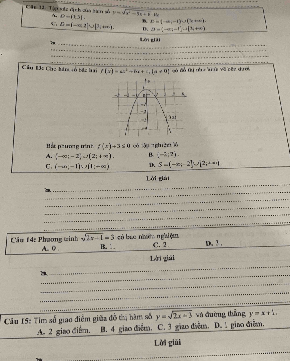 Tập xác định của hàm số y=sqrt(x^2-5x+6) là:
A. D=(1;3).
B. D=(-∈fty ;-1)∪ (3;+∈fty ).
C. D=(-∈fty ;2]∪ [3;+∈fty ). D. D=(-∈fty ;-1]∪ [3;+∈fty ).
_
_
Lời giải
_
_
_
_
Câu 13: Cho hàm số bậc hai f(x)=ax^2+bx+c,(a!= 0) có đồ thị như hình vẽ bên dưới
Bất phương trình f(x)+3≤ 0 có tập nghiệm là
B.
A. (-∈fty ;-2)∪ (2;+∈fty ). (-2;2).
C. (-∈fty ;-1)∪ (1;+∈fty ).
D. S=(-∈fty ;-2]∪ [2;+∈fty ).
_
Lời giải
_
_
_
_
_
_
_
_
_
Câu 14: Phương trình sqrt(2x+1)=3 có bao nhiêu nghiệm
A. 0 . B. 1. C. 2 .
D. 3 .
_
Lời giải
_
__
_
_
_
_
_
_
Câu 15: Tìm số giao điểm giữa đồ thị hàm số y=sqrt(2x+3) và đường thẳng y=x+1.
A. 2 giao điểm. B. 4 giao điểm. C. 3 giao điểm. D. 1 giao điểm.
Lời giải
_
_