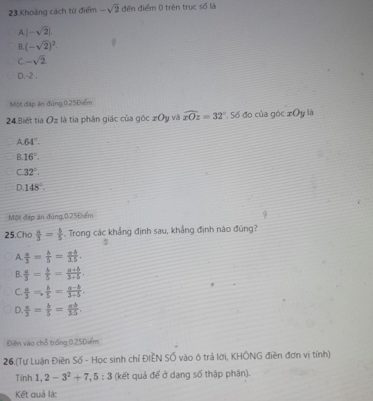 Khoảng cách từ điểm -sqrt(2) đến điểm 0 trên trục số là
A. |-sqrt(2)|.
B. (-sqrt(2))^2.
C. -sqrt(2).
D. -2.
Một đáp án đúng, 0, 25Điểm
24.Biết tia Oz là tia phân giác của góc xOy và widehat xOz=32° * Số đo của góc xOy là
A 64°.
B. 16°.
C. 32°.
D. 148°. 
Một đáp án đúng, 0.25Điểm
25.Cho  a/3 = b/5 . Trong các khẳng định sau, khẳng định nào đúng?
A.  a/3 = b/5 = a· b/3.5 .
B.  a/3 = b/5 = (a+b)/3+5 .
C.  a/3 = b/5 = (a-b)/3+5 .
D.  a/3 = b/5 = a:b/3:5 . 
Điền vào chỗ trống,0, 25Điểm
26.(Tự Luận Điền Số - Học sinh chỉ ĐIEN SỐ vào ô trả lời, KHÔNG điền đơn vị tính)
Tính 1, 2-3^2+7, 5:3 (kết quả để ở dạng số thập phân).
Kết quả là: