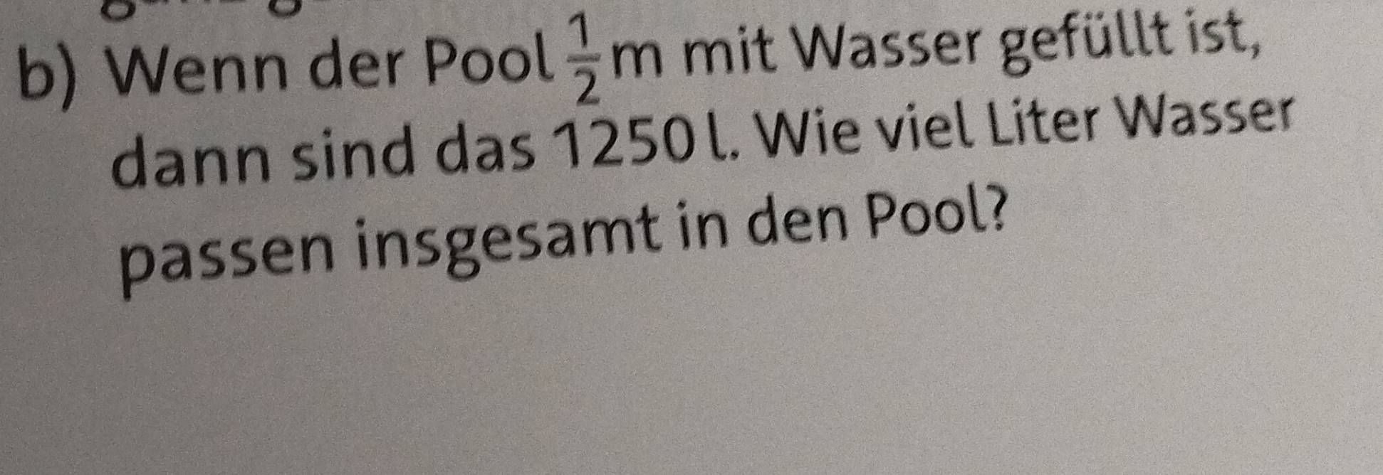 Wenn der Pool  1/2 m mit Wasser gefüllt ist, 
dann sind das 1250 l. Wie viel Liter Wasser 
passen insgesamt in den Pool?