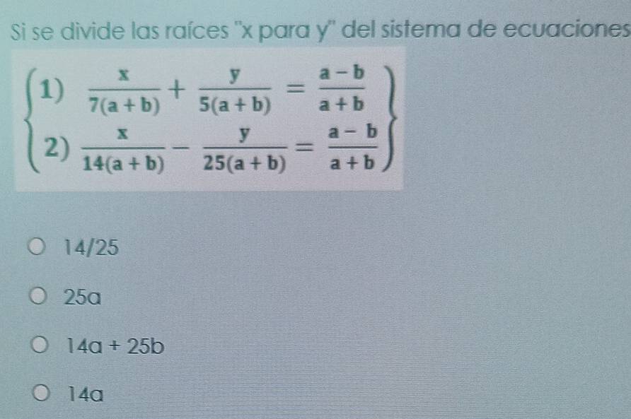 Si se divide las raíces ' x para y" del sistema de ecuaciones
beginarrayl 1) x/7(a+b) + y/5(a+b) = (a-b)/a+b  2) x/14(a+b) - y/25(a+b) = (a-b)/a+b endarray
14/25
25a
14a+25b
14a