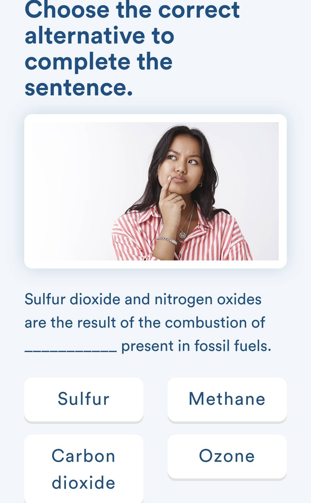 Choose the correct
alternative to
complete the
sentence.
Sulfur dioxide and nitrogen oxides
are the result of the combustion of
_present in fossil fuels.
Sulfur Methane
Carbon Ozone
dioxide