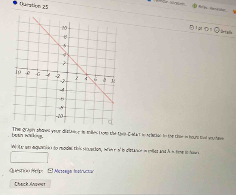 Cälähdar - Elizabeth 
Question 25 
( Relas-Remémber. 
1 pt つ 1 5 Details 
The graph shows your distance in miles from the Quik-E-Mart in relation to the time in hours that you have 
been walking. 
Write an equation to model this situation, where d is distance in miles and h is time in hours. 
Question Help: - Message instructor 
Check Answer