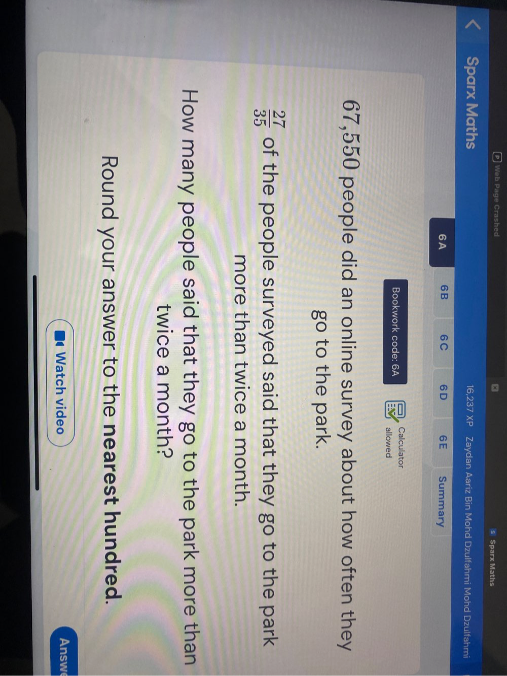 Web Page Crashed x s Sparx Maths 
Sparx Maths 16,237 XP Zaydan Aariz Bin Mohd Dzulfahmi Mohd Dzulfahmi 
6A 6B 6C 6D 6E Summary 
Calculator 
Bookwork code: 6A allowed
67,550 people did an online survey about how often they 
go to the park.
 27/35  of the people surveyed said that they go to the park 
more than twice a month. 
How many people said that they go to the park more than 
twice a month? 
Round your answer to the nearest hundred. 
Watch video Answe