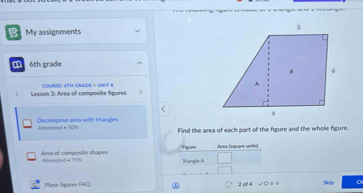 My assignments 
6th grade 
COURSE: 6TH GRADE > UNIT 8 
Lesson 3: Area of composite figures 
Decompose area with triangles 
Attempted • 50%
Find the area of each part of the figure and the whole figure. 
Figure 
Area of composite shapes Area (square units) 
Attempted + 75% Triangle A 
Plane figures FAQ 2 of 4 Skip Ch 
A