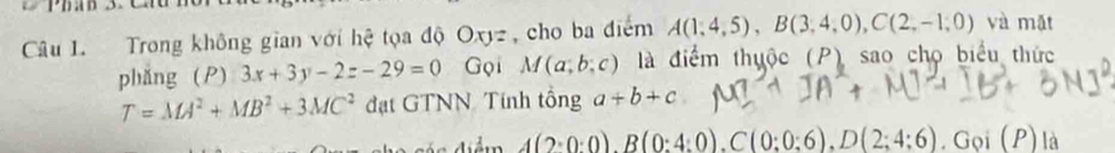 Trong không gian với hệ tọa độ Oxyz , cho ba điểm A(1,4,5), B(3,4,0), C(2,-1,0) và mặt 
phǎng (P) 3x+3y-2z-29=0 Gọi M(a;b;c) là điểm thuộc (P) sao chọ biểu thức
T=MA^2+MB^2+3MC^2 đạt GTNN Tính tổng a+b+c
A(2:0:0), B(0:4:0), C(0:0:6), D(2;4:6). C ioi(P) là