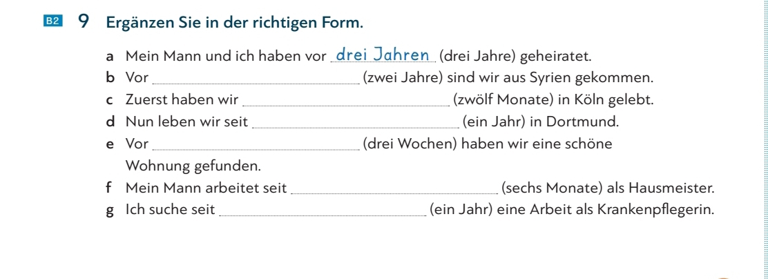 € 9 Ergänzen Sie in der richtigen Form. 
a Mein Mann und ich haben vor _drei_Jahren_ (drei Jahre) geheiratet. 
b Vor_ (zwei Jahre) sind wir aus Syrien gekommen. 
c Zuerst haben wir _(zwölf Monate) in Köln gelebt. 
d Nun leben wir seit_ (ein Jahr) in Dortmund. 
e Vor_ (drei Wochen) haben wir eine schöne 
Wohnung gefunden. 
f Mein Mann arbeitet seit _(sechs Monate) als Hausmeister. 
g Ich suche seit_ (ein Jahr) eine Arbeit als Krankenpflegerin.