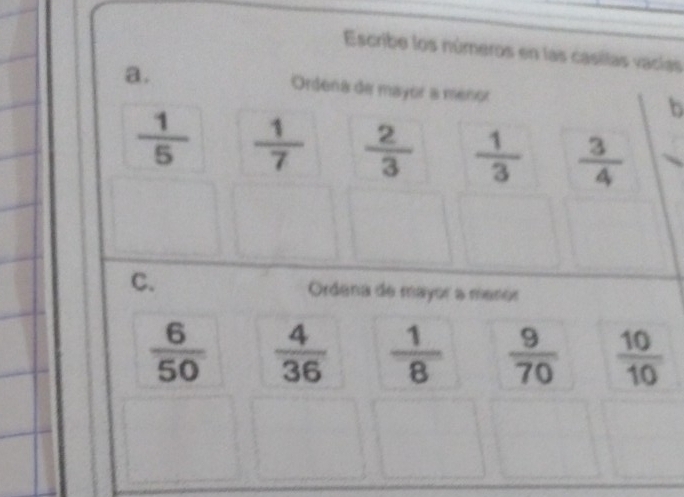 Escribe los números en las casilas vacías 
a. Ordena de mayor a menor b
 1/5   1/7   2/3   1/3   3/4 
C. Ordena de mayor a meror
 6/50   4/36   1/8   9/70   10/10 