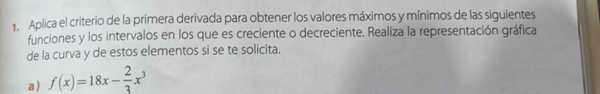 Aplica el criterio de la primera derivada para obtener los valores máximos y mínimos de las siguientes 
funciones y los intervalos en los que es creciente o decreciente. Realiza la representación gráfica 
de la curva y de estos elementos si se te solicita. 
a) f(x)=18x- 2/3 x^3