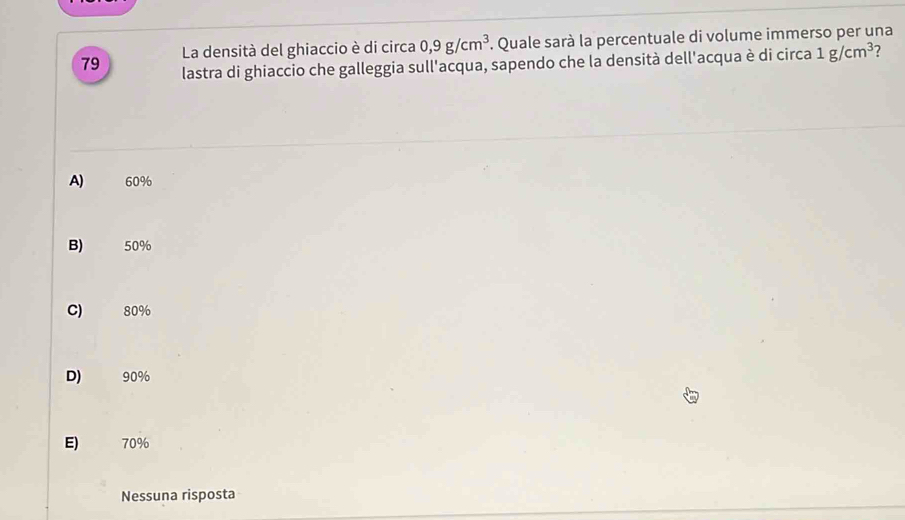 La densità del ghiaccio è di circa 0,9g/cm^3. Quale sarà la percentuale di volume immerso per una
79 lastra di ghiaccio che galleggia sull'acqua, sapendo che la densità dell'acqua è di circa 1g/cm^3 7
A) 60%
B) 50%
C) 80%
D) 90%
E) 70%
Nessuna risposta