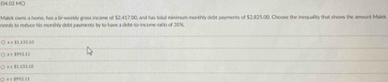 (04.02 MC)
Malek owns a home, has a li-weekly gross income ofl $2.417.00, and has total minimum monthly debt payments of $2,825.00. Choose the inequality that shows the amount Malek
needs to refuce his monthly debt payments by to have a debt-to-income ratio of 38%.
○ x x 51.133.30
× > 1992.11
a < M1 1:32.10
 x + 1PP2 11