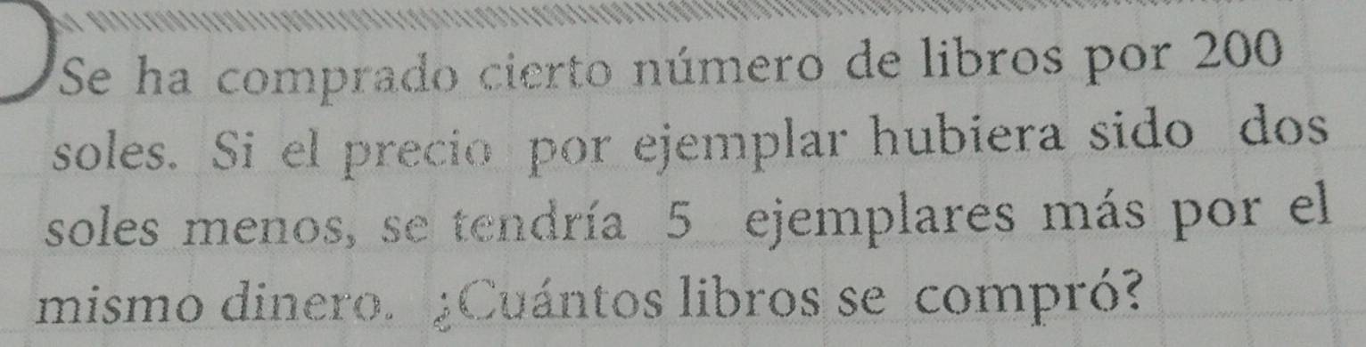 Se ha comprado cierto número de libros por 200
soles. Si el precio por ejemplar hubiera sido dos 
soles menos, se tendría 5 ejemplares más por el 
mismo dinero. ¿Cuántos libros se compró?