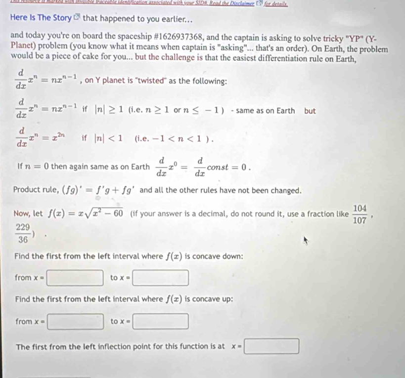 arked with invisible traceable identification associated with vour SID#. Read the Disclaimer 7 for details 
Here Is The Story c that happened to you earlier... 
and today you're on board the spaceship #1626937368, and the captain is asking to solve tricky "YP" (Y- 
Planet) problem (you know what it means when captain is "asking"... that's an order). On Earth, the problem 
would be a piece of cake for you... but the challenge is that the easiest differentiation rule on Earth,
 d/dx x^n=nx^(n-1) , on Y planet is "twisted'' as the following:
 d/dx x^n=nx^(n-1) if |n|≥ 1 (i.e. n≥ 1 or n≤ -1) - same as on Earth but
 d/dx x^n=x^(2n) if |n|<1</tex> (i.e. -1 . 
If n=0 then again same as on Earth  d/dx x^0= d/dx const=0. 
Product rule, (fg)'=f'g+fg' and all the other rules have not been changed. 
Now, let f(x)=xsqrt(x^2-60) (if your answer is a decimal, do not round it, use a fraction like  104/107 ,
 229/36 ). 
Find the first from the left interval where f(x) is concave down: 
from x=□ to x= □ □ 
Find the first from the left interval where f(x) is concave up: 
from x= □ to x=□
The first from the left inflection point for this function is at x=□