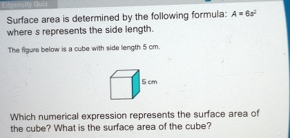 Edgenuity Quiz 
Surface area is determined by the following formula: A=6s^2
where s represents the side length. 
The figure below is a cube with side length 5 cm. 
Which numerical expression represents the surface area of 
the cube? What is the surface area of the cube?