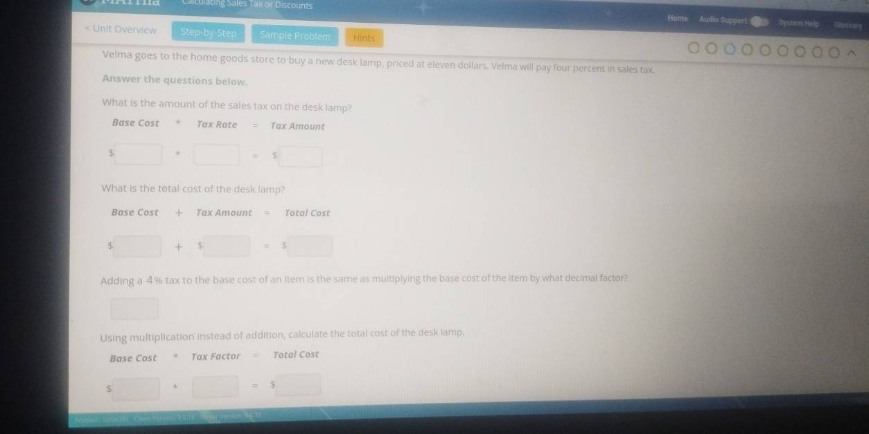 ating Sales Tax or Discounts System Help 
Home Audio Support Gossaly 
< Unit Overview Step-by-Step Sample Problem Hints 
Velma goes to the home goods store to buy a new desk lamp, priced at  eleven dollars. Velma will pay four percent in sales tax. 
Answer the questions below. 
What is the amount of the sales tax on the desk lamp? 
Base Cost Tax Rate Tax Amount
5□ +□ =5□
What is the total cost of the desk lamp? 
Base Cost + Tax Amount = Total Cost
$□ + 5□ =5□
Adding a 4% tax to the base cost of an item is the same as multiplying the base cost of the item by what decimal factor? 
□ 
Using multiplication instead of addition, calculate the total cost of the desk lamp. 
Base Cost * Tax Factor = Total Cost
5□ +□ =5□