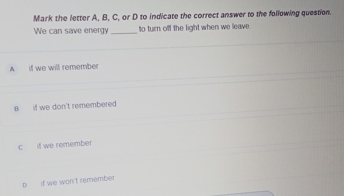 Mark the letter A, B, C, or D to indicate the correct answer to the following question.
We can save energy _to turn off the light when we leave.
A if we will remember
B if we don't remembered
c if we remember
D₹ if we won't remember