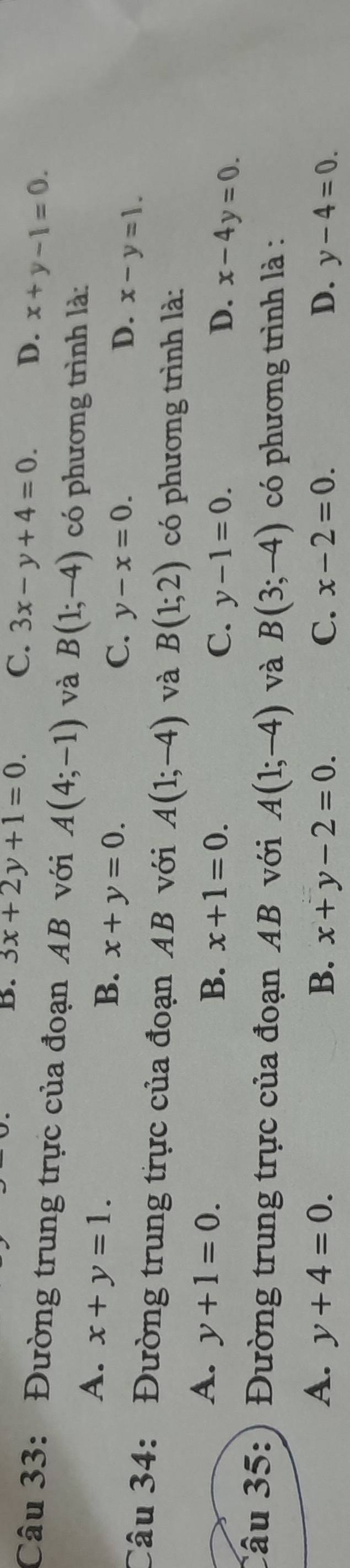 B. 3x+2y+1=0. C. 3x-y+4=0. D. x+y-1=0. 
Câu 33: Đường trung trực của đoạn AB với A(4;-1) và B(1;-4) có phương trình là:
A. x+y=1.
B. x+y=0.
C. y-x=0. D. x-y=1. 
Câu 34: Đường trung trực của đoạn AB với A(1;-4) và B(1;2) có phương trình là:
A. y+1=0. B. x+1=0. C. y-1=0. x-4y=0. 
D.
Câu 35: Đường trung trực của đoạn AB với A(1;-4) và B(3;-4) có phương trình là :
A. y+4=0. B. x+y-2=0. C. x-2=0. D. y-4=0.