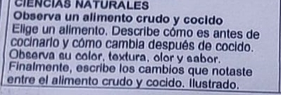 CIENCIAS NATURALES 
Observa un alimento crudo y cocido 
Elige un alimento. Describe cómo es antes de 
cocinario y cómo cambia después de cocido. 
Observa su color, textura, olor y sabor. 
Finalmente, escribe los cambios que notaste 
entre el alimento crudo y cocido. Ilustrado.